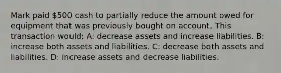 Mark paid 500 cash to partially reduce the amount owed for equipment that was previously bought on account. This transaction would: A: decrease assets and increase liabilities. B: increase both assets and liabilities. C: decrease both assets and liabilities. D: increase assets and decrease liabilities.