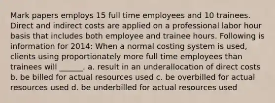 Mark papers employs 15 full time employees and 10 trainees. Direct and indirect costs are applied on a professional labor hour basis that includes both employee and trainee hours. Following is information for 2014: When a normal costing system is used, clients using proportionately more full time employees than trainees will ______. a. result in an underallocation of direct costs b. be billed for actual resources used c. be overbilled for actual resources used d. be underbilled for actual resources used