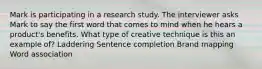 Mark is participating in a research study. The interviewer asks Mark to say the first word that comes to mind when he hears a product's benefits. What type of creative technique is this an example of? Laddering Sentence completion Brand mapping Word association