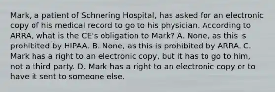 Mark, a patient of Schnering Hospital, has asked for an electronic copy of his medical record to go to his physician. According to ARRA, what is the CE's obligation to Mark? A. None, as this is prohibited by HIPAA. B. None, as this is prohibited by ARRA. C. Mark has a right to an electronic copy, but it has to go to him, not a third party. D. Mark has a right to an electronic copy or to have it sent to someone else.