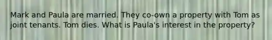 Mark and Paula are married. They co-own a property with Tom as joint tenants. Tom dies. What is Paula's interest in the property?