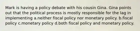 Mark is having a policy debate with his cousin Gina. Gina points out that the political process is mostly responsible for the lag in implementing a.neither fiscal policy nor monetary policy. b.fiscal policy c.monetary policy d.both fiscal policy and monetary policy.