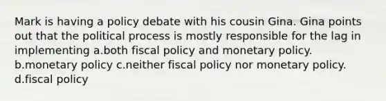 Mark is having a policy debate with his cousin Gina. Gina points out that the political process is mostly responsible for the lag in implementing a.both <a href='https://www.questionai.com/knowledge/kPTgdbKdvz-fiscal-policy' class='anchor-knowledge'>fiscal policy</a> and <a href='https://www.questionai.com/knowledge/kEE0G7Llsx-monetary-policy' class='anchor-knowledge'>monetary policy</a>. b.monetary policy c.neither fiscal policy nor monetary policy. d.fiscal policy