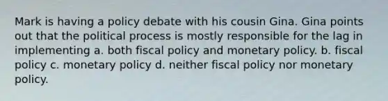 Mark is having a policy debate with his cousin Gina. Gina points out that the political process is mostly responsible for the lag in implementing a. both fiscal policy and monetary policy. b. fiscal policy c. monetary policy d. neither fiscal policy nor monetary policy.