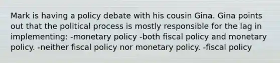 Mark is having a policy debate with his cousin Gina. Gina points out that the political process is mostly responsible for the lag in implementing: -monetary policy -both fiscal policy and monetary policy. -neither fiscal policy nor monetary policy. -fiscal policy