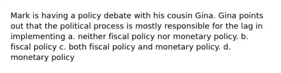 Mark is having a policy debate with his cousin Gina. Gina points out that the political process is mostly responsible for the lag in implementing a. neither fiscal policy nor monetary policy. b. fiscal policy c. both fiscal policy and monetary policy. d. monetary policy