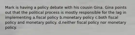 Mark is having a policy debate with his cousin Gina. Gina points out that the political process is mostly responsible for the lag in implementing a.fiscal policy b.monetary policy c.both fiscal policy and monetary policy. d.neither fiscal policy nor monetary policy.