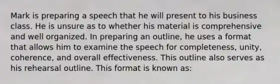 Mark is preparing a speech that he will present to his business class. He is unsure as to whether his material is comprehensive and well organized. In preparing an outline, he uses a format that allows him to examine the speech for completeness, unity, coherence, and overall effectiveness. This outline also serves as his rehearsal outline. This format is known as: