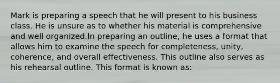 Mark is preparing a speech that he will present to his business class. He is unsure as to whether his material is comprehensive and well organized.In preparing an outline, he uses a format that allows him to examine the speech for completeness, unity, coherence, and overall effectiveness. This outline also serves as his rehearsal outline. This format is known as: