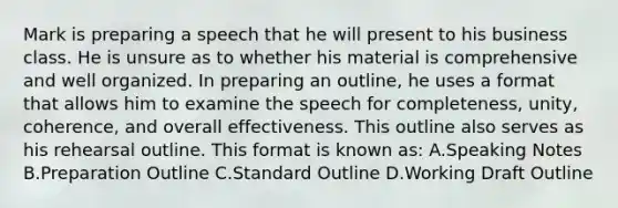 Mark is preparing a speech that he will present to his business class. He is unsure as to whether his material is comprehensive and well organized. In preparing an outline, he uses a format that allows him to examine the speech for completeness, unity, coherence, and overall effectiveness. This outline also serves as his rehearsal outline. This format is known as: A.Speaking Notes B.Preparation Outline C.Standard Outline D.Working Draft Outline