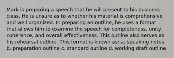 Mark is preparing a speech that he will present to his business class. He is unsure as to whether his material is comprehensive and well organized. In preparing an outline, he uses a format that allows him to examine the speech for completeness, unity, coherence, and overall effectiveness. This outline also serves as his rehearsal outline. This format is known as: a. speaking notes b. preparation outline c. standard outline d. working draft outline