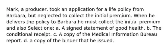 Mark, a producer, took an application for a life policy from Barbara, but neglected to collect the initial premium. When he delivers the policy to Barbara he must collect the initial premium and also Select one: a. A signed statement of good health. b. <a href='https://www.questionai.com/knowledge/kkQpDimdJH-the-conditional' class='anchor-knowledge'>the conditional</a> receipt. c. A copy of the Medical Information Bureau report. d. a copy of the binder that he issued.