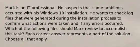 Mark is an IT professional. He suspects that some problems occurred with his Windows 10 installation. He wants to check log files that were generated during the installation process to confirm what actions were taken and if any errors occurred. Which of the following files should Mark review to accomplish this task? Each correct answer represents a part of the solution. Choose all that apply.