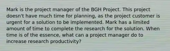 Mark is the project manager of the BGH Project. This project doesn't have much time for planning, as the project customer is urgent for a solution to be implemented. Mark has a limited amount of time to complete the research for the solution. When time is of the essence, what can a project manager do to increase research productivity?