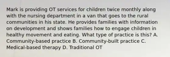 Mark is providing OT services for children twice monthly along with the nursing department in a van that goes to the rural communities in his state. He provides families with information on development and shows families how to engage children in healthy movement and eating. What type of practice is this? A. Community-based practice B. Community-built practice C. Medical-based therapy D. Traditional OT