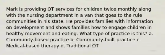 Mark is providing OT services for children twice monthly along with the nursing department in a van that goes to the rule communities in his state. He provides families with information on development and shows families how to engage children in healthy movement and eating. What type of practice is this? a. Community-based practice b. Community-built practice c. Medical-based therapy d. Traditional OT