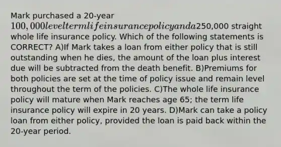 Mark purchased a 20-year 100,000 level term life insurance policy and a250,000 straight whole life insurance policy. Which of the following statements is CORRECT? A)If Mark takes a loan from either policy that is still outstanding when he dies, the amount of the loan plus interest due will be subtracted from the death benefit. B)Premiums for both policies are set at the time of policy issue and remain level throughout the term of the policies. C)The whole life insurance policy will mature when Mark reaches age 65; the term life insurance policy will expire in 20 years. D)Mark can take a policy loan from either policy, provided the loan is paid back within the 20-year period.