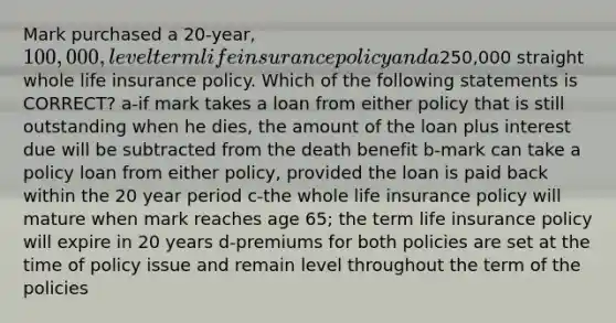 Mark purchased a 20-year, 100,000, level term life insurance policy and a250,000 straight whole life insurance policy. Which of the following statements is CORRECT? a-if mark takes a loan from either policy that is still outstanding when he dies, the amount of the loan plus interest due will be subtracted from the death benefit b-mark can take a policy loan from either policy, provided the loan is paid back within the 20 year period c-the whole life insurance policy will mature when mark reaches age 65; the term life insurance policy will expire in 20 years d-premiums for both policies are set at the time of policy issue and remain level throughout the term of the policies