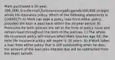 Mark purchased a 20-year, 100,000, level term life insurance policy and a250,000 straight whole life insurance policy. Which of the following statements is CORRECT? A) Mark can take a policy loan from either policy, provided the loan is paid back within the 20-year period. B) Premiums for both policies are set at the time of policy issue and remain level throughout the term of the policies. C) The whole life insurance policy will mature when Mark reaches age 65; the term life insurance policy will expire in 20 years. D) If Mark takes a loan from either policy that is still outstanding when he dies, the amount of the loan plus interest due will be subtracted from the death benefit.