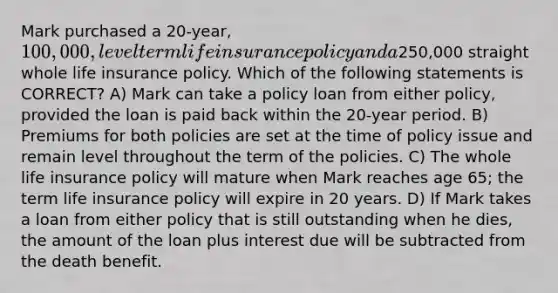 Mark purchased a 20-year, 100,000, level term life insurance policy and a250,000 straight whole life insurance policy. Which of the following statements is CORRECT? A) Mark can take a policy loan from either policy, provided the loan is paid back within the 20-year period. B) Premiums for both policies are set at the time of policy issue and remain level throughout the term of the policies. C) The whole life insurance policy will mature when Mark reaches age 65; the term life insurance policy will expire in 20 years. D) If Mark takes a loan from either policy that is still outstanding when he dies, the amount of the loan plus interest due will be subtracted from the death benefit.