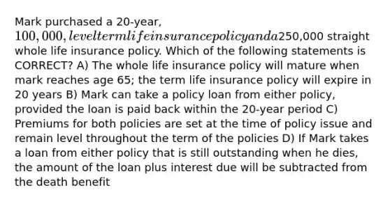 Mark purchased a 20-year, 100,000, level term life insurance policy and a250,000 straight whole life insurance policy. Which of the following statements is CORRECT? A) The whole life insurance policy will mature when mark reaches age 65; the term life insurance policy will expire in 20 years B) Mark can take a policy loan from either policy, provided the loan is paid back within the 20-year period C) Premiums for both policies are set at the time of policy issue and remain level throughout the term of the policies D) If Mark takes a loan from either policy that is still outstanding when he dies, the amount of the loan plus interest due will be subtracted from the death benefit