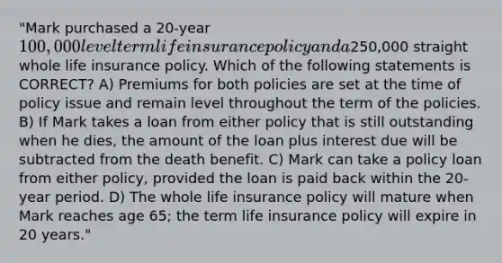 "Mark purchased a 20-year 100,000 level term life insurance policy and a250,000 straight whole life insurance policy. Which of the following statements is CORRECT? A) Premiums for both policies are set at the time of policy issue and remain level throughout the term of the policies. B) If Mark takes a loan from either policy that is still outstanding when he dies, the amount of the loan plus interest due will be subtracted from the death benefit. C) Mark can take a policy loan from either policy, provided the loan is paid back within the 20-year period. D) The whole life insurance policy will mature when Mark reaches age 65; the term life insurance policy will expire in 20 years."