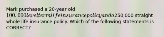 Mark purchased a 20-year old 100,000 level term life insurance policy and a250,000 straight whole life insurance policy. Which of the following statements is CORRECT?