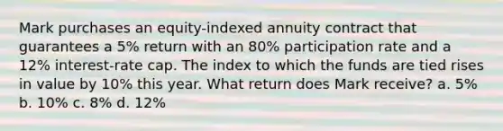 Mark purchases an equity-indexed annuity contract that guarantees a 5% return with an 80% participation rate and a 12% interest-rate cap. The index to which the funds are tied rises in value by 10% this year. What return does Mark receive? a. 5% b. 10% c. 8% d. 12%