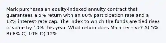 Mark purchases an equity-indexed annuity contract that guarantees a 5% return with an 80% participation rate and a 12% interest-rate cap. The index to which the funds are tied rises in value by 10% this year. What return does Mark receive? A) 5% B) 8% C) 10% D) 12%