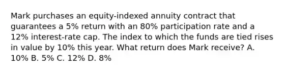 Mark purchases an equity-indexed annuity contract that guarantees a 5% return with an 80% participation rate and a 12% interest-rate cap. The index to which the funds are tied rises in value by 10% this year. What return does Mark receive? A. 10% B. 5% C. 12% D. 8%