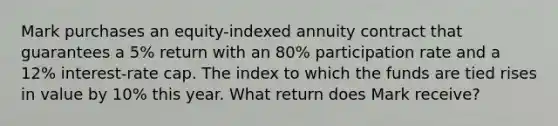 Mark purchases an equity-indexed annuity contract that guarantees a 5% return with an 80% participation rate and a 12% interest-rate cap. The index to which the funds are tied rises in value by 10% this year. What return does Mark receive?