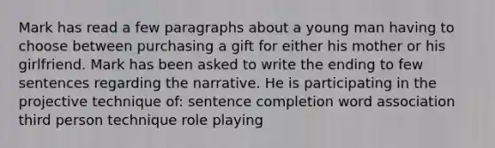 Mark has read a few paragraphs about a young man having to choose between purchasing a gift for either his mother or his girlfriend. Mark has been asked to write the ending to few sentences regarding the narrative. He is participating in the projective technique of: sentence completion word association third person technique role playing