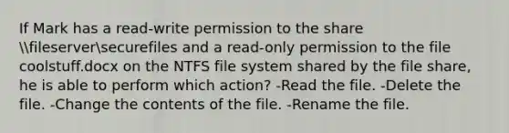 If Mark has a read-write permission to the share fileserversecurefiles and a read-only permission to the file coolstuff.docx on the NTFS file system shared by the file share, he is able to perform which action? -Read the file. -Delete the file. -Change the contents of the file. -Rename the file.