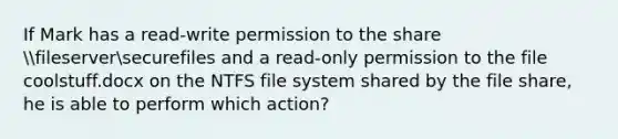 If Mark has a read-write permission to the share fileserversecurefiles and a read-only permission to the file coolstuff.docx on the NTFS file system shared by the file share, he is able to perform which action?