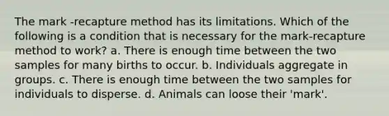 The mark -recapture method has its limitations. Which of the following is a condition that is necessary for the mark-recapture method to work? a. There is enough time between the two samples for many births to occur. b. Individuals aggregate in groups. c. There is enough time between the two samples for individuals to disperse. d. Animals can loose their 'mark'.