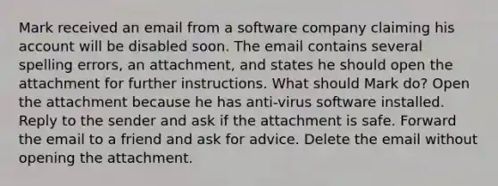 Mark received an email from a software company claiming his account will be disabled soon. The email contains several spelling errors, an attachment, and states he should open the attachment for further instructions. What should Mark do? Open the attachment because he has anti-virus software installed. Reply to the sender and ask if the attachment is safe. Forward the email to a friend and ask for advice. Delete the email without opening the attachment.