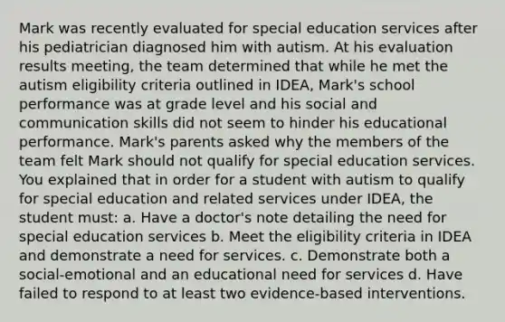 Mark was recently evaluated for special education services after his pediatrician diagnosed him with autism. At his evaluation results meeting, the team determined that while he met the autism eligibility criteria outlined in IDEA, Mark's school performance was at grade level and his social and communication skills did not seem to hinder his educational performance. Mark's parents asked why the members of the team felt Mark should not qualify for special education services. You explained that in order for a student with autism to qualify for special education and related services under IDEA, the student must: a. Have a doctor's note detailing the need for special education services b. Meet the eligibility criteria in IDEA and demonstrate a need for services. c. Demonstrate both a social-emotional and an educational need for services d. Have failed to respond to at least two evidence-based interventions.