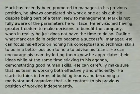 Mark has recently been promoted to manager. In his previous position, he always completed his work alone at his cubicle despite being part of a team. New to management, Mark is not fully aware of the parameters he will face. He envisioned having greater freedom to make decisions to benefit the company, when in reality he just does not have the time to do so. Outline what Mark can do in order to become a successful manager. -He can focus his efforts on honing his conceptual and technical skills to be in a better position to help to advise his team. -He can encourage his team by letting them know he appreciates their ideas while at the same time sticking to his agenda, demonstrating good human skills. -He can carefully make sure that his team is working both effectively and efficiently. -He starts to think in terms of building teams and becoming a motivator and organizer that is in contrast to his previous position of working independently.