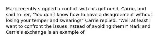 Mark recently stopped a conflict with his girlfriend, Carrie, and said to her, "You don't know how to have a disagreement without losing your temper and swearing!" Carrie replied, "Well at least I want to confront the issues instead of avoiding them!" Mark and Carrie's exchange is an example of