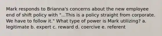 Mark responds to Brianna's concerns about the new employee end of shift policy with "...This is a policy straight from corporate. We have to follow it." What type of power is Mark utilizing? a. legitimate b. expert c. reward d. coercive e. referent