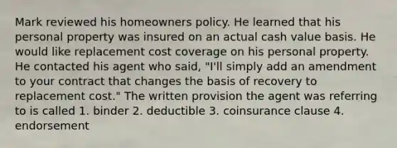 Mark reviewed his homeowners policy. He learned that his personal property was insured on an actual cash value basis. He would like replacement cost coverage on his personal property. He contacted his agent who said, "I'll simply add an amendment to your contract that changes the basis of recovery to replacement cost." The written provision the agent was referring to is called 1. binder 2. deductible 3. coinsurance clause 4. endorsement