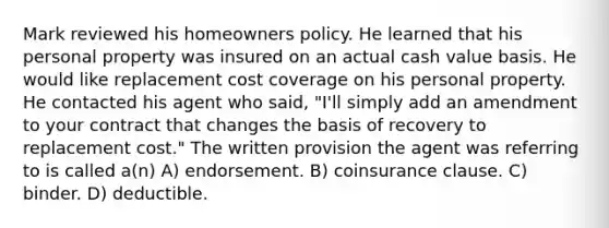 Mark reviewed his homeowners policy. He learned that his personal property was insured on an actual cash value basis. He would like replacement cost coverage on his personal property. He contacted his agent who said, "I'll simply add an amendment to your contract that changes the basis of recovery to replacement cost." The written provision the agent was referring to is called a(n) A) endorsement. B) coinsurance clause. C) binder. D) deductible.