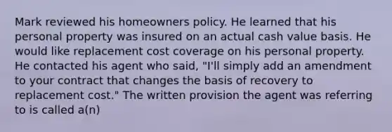 Mark reviewed his homeowners policy. He learned that his personal property was insured on an actual cash value basis. He would like replacement cost coverage on his personal property. He contacted his agent who said, "I'll simply add an amendment to your contract that changes the basis of recovery to replacement cost." The written provision the agent was referring to is called a(n)