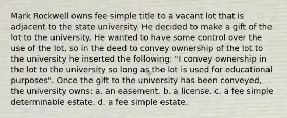 Mark Rockwell owns fee simple title to a vacant lot that is adjacent to the state university. He decided to make a gift of the lot to the university. He wanted to have some control over the use of the lot, so in the deed to convey ownership of the lot to the university he inserted the following: "I convey ownership in the lot to the university so long as the lot is used for educational purposes". Once the gift to the university has been conveyed, the university owns: a. an easement. b. a license. c. a fee simple determinable estate. d. a fee simple estate.