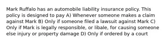 Mark Ruffalo has an automobile liability insurance policy. This policy is designed to pay A) Whenever someone makes a claim against Mark B) Only if someone filed a lawsuit against Mark C) Only if Mark is legally responsible, or libale, for causing someone else injury or property damage D) Only if ordered by a court