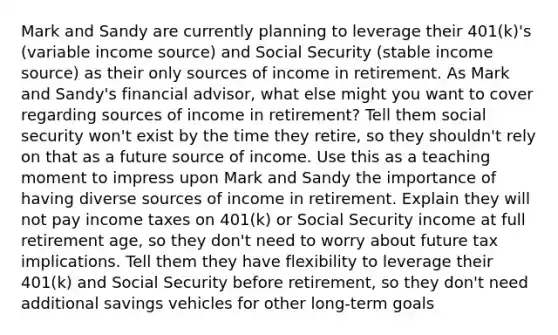 Mark and Sandy are currently planning to leverage their 401(k)'s (variable income source) and Social Security (stable income source) as their only sources of income in retirement. As Mark and Sandy's financial advisor, what else might you want to cover regarding sources of income in retirement? Tell them social security won't exist by the time they retire, so they shouldn't rely on that as a future source of income. Use this as a teaching moment to impress upon Mark and Sandy the importance of having diverse sources of income in retirement. Explain they will not pay income taxes on 401(k) or Social Security income at full retirement age, so they don't need to worry about future tax implications. Tell them they have flexibility to leverage their 401(k) and Social Security before retirement, so they don't need additional savings vehicles for other long-term goals