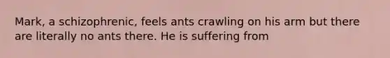 Mark, a schizophrenic, feels ants crawling on his arm but there are literally no ants there. He is suffering from