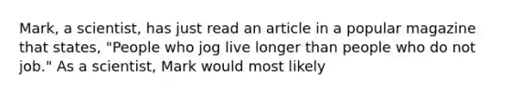 Mark, a scientist, has just read an article in a popular magazine that states, "People who jog live longer than people who do not job." As a scientist, Mark would most likely