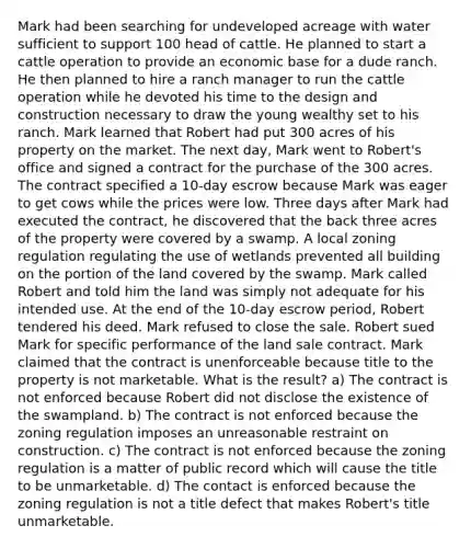 Mark had been searching for undeveloped acreage with water sufficient to support 100 head of cattle. He planned to start a cattle operation to provide an economic base for a dude ranch. He then planned to hire a ranch manager to run the cattle operation while he devoted his time to the design and construction necessary to draw the young wealthy set to his ranch. Mark learned that Robert had put 300 acres of his property on the market. The next day, Mark went to Robert's office and signed a contract for the purchase of the 300 acres. The contract specified a 10-day escrow because Mark was eager to get cows while the prices were low. Three days after Mark had executed the contract, he discovered that the back three acres of the property were covered by a swamp. A local zoning regulation regulating the use of wetlands prevented all building on the portion of the land covered by the swamp. Mark called Robert and told him the land was simply not adequate for his intended use. At the end of the 10-day escrow period, Robert tendered his deed. Mark refused to close the sale. Robert sued Mark for specific performance of the land sale contract. Mark claimed that the contract is unenforceable because title to the property is not marketable. What is the result? a) The contract is not enforced because Robert did not disclose the existence of the swampland. b) The contract is not enforced because the zoning regulation imposes an unreasonable restraint on construction. c) The contract is not enforced because the zoning regulation is a matter of public record which will cause the title to be unmarketable. d) The contact is enforced because the zoning regulation is not a title defect that makes Robert's title unmarketable.