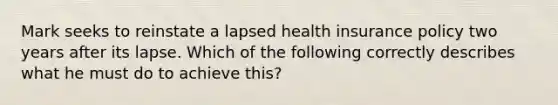 Mark seeks to reinstate a lapsed health insurance policy two years after its lapse. Which of the following correctly describes what he must do to achieve this?